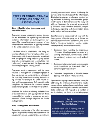4
STEPS IN CONDUCTING A
CUSTOMER SERVICE
ASSESSMENT
Step 1. Decide when the assessment
should be done.
Customer service assessments should be con-
ducted whenever the operating unit requires
customer information for its management pur-
poses. The general timing and frequency of cus-
tomer service assessments is typically outlined
in the unit’s customer service plan.
Customer service assessments are likely to
be most effective if they are planned to coor-
dinate with critical points in cycles associated
with the program being assessed (crop cycles,
local school year cycles,host country fiscal year
cycles, etc.) as well as with the Agency’s own
annual reporting and funding cycles.
Customer service assessments will be most
valuable as management and reporting tools if
they are carried out some months in advance of
the operating unit’s annual planning and report-
ing process. For example, if a unit’s results re-
view and resources request (R4) report is to be
completed by February, the customer service
assessment might be conducted in November.
However, the precise scheduling and execution
of assessments is a task appropriate for those
responsible for results in a program sector—
members of the strategic objective or results
package team.
Step 2. Design the assessment.
Depending on the scale of the effort,an operat-
ing unit may wish to develop a scope of work for
a customer service assessment.At a minimum,
planning the assessment should 1) identify the
purpose and intended uses of the information,
2) clarify the program products or services be-
ing assessed, 3) identify the customer groups
involved, and 4) define the issues the study will
address. Moreover, the scope of work typical-
ly discusses data collection methods, analysis
techniques, reporting and dissemination plans,
and a budget and time schedule.
Specific issues to be assessed will vary with the
development objective, program activities un-
der way, socioeconomic conditions, and other
factors. However, customer service assess-
ments generally aim at understanding
•	 Customer views regarding the importance
of various USAID-provided services (e.g.,
training, information, commodities, techni-
cal assistance) to their own needs and pri-
orities
•	 Customer judgments, based on measurable
service standards, on how well USAID is
performing service delivery
•	 Customer comparisons of USAID service
delivery with that of other providers.
Open-ended inquiry is especially well suited for
addressing the first issue.The other two may be
measured and analyzed quantitatively or quali-
tatively by consulting with ultimate or interme-
diate customers with respect to a number of
service delivery attributes or criteria important
Box 2.
Illustrative Criteria For Assessing
Service Delivery
Convenience. Ease of working with the
operating unit, simple processes, minimal
red tape, easy physical access to contacts
 