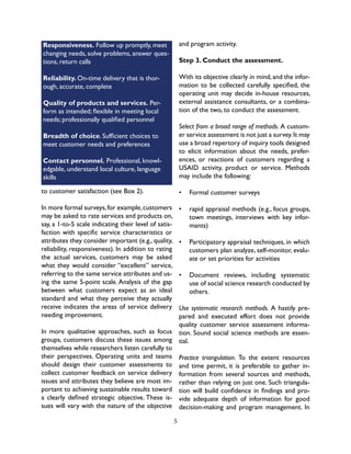 5
Responsiveness. Follow up promptly, meet
changing needs, solve problems, answer ques-
tions, return calls
Reliability. On-time delivery that is thor-
ough, accurate, complete
Quality of products and services. Per-
form as intended; flexible in meeting local
needs; professionally qualified personnel
Breadth of choice. Sufficient choices to
meet customer needs and preferences
Contact personnel. Professional, knowl-
edgable, understand local culture, language
skills
to customer satisfaction (see Box 2).
In more formal surveys,for example,customers
may be asked to rate services and products on,
say, a 1-to-5 scale indicating their level of satis-
faction with specific service characteristics or
attributes they consider important (e.g., quality,
reliability, responsiveness). In addition to rating
the actual services, customers may be asked
what they would consider “excellent” service,
referring to the same service attributes and us-
ing the same 5-point scale. Analysis of the gap
between what customers expect as an ideal
standard and what they perceive they actually
receive indicates the areas of service delivery
needing improvement.
In more qualitative approaches, such as focus
groups, customers discuss these issues among
themselves while researchers listen carefully to
their perspectives. Operating units and teams
should design their customer assessments to
collect customer feedback on service delivery
issues and attributes they believe are most im-
portant to achieving sustainable results toward
a clearly defined strategic objective. These is-
sues will vary with the nature of the objective
and program activity.
Step 3. Conduct the assessment.
With its objective clearly in mind,and the infor-
mation to be collected carefully specified, the
operating unit may decide in-house resources,
external assistance consultants, or a combina-
tion of the two, to conduct the assessment.
Select from a broad range of methods. A custom-
er service assessment is not just a survey.It may
use a broad repertory of inquiry tools designed
to elicit information about the needs, prefer-
ences, or reactions of customers regarding a
USAID activity, product or service. Methods
may include the following:
•	 Formal customer surveys
•	 rapid appraisal methods (e.g., focus groups,
town meetings, interviews with key infor-
mants)
•	 Participatory appraisal techniques, in which
customers plan analyze, self-monitor, evalu-
ate or set priorities for activities
•	 Document reviews, including systematic
use of social science research conducted by
others.
Use systematic research methods. A hastily pre-
pared and executed effort does not provide
quality customer service assessment informa-
tion. Sound social science methods are essen-
tial.
Practice triangulation. To the extent resources
and time permit, it is preferable to gather in-
formation from several sources and methods,
rather than relying on just one. Such triangula-
tion will build confidence in findings and pro-
vide adequate depth of information for good
decision-making and program management. In
 
