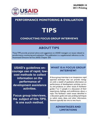 1
ABOUTTIPS
These TIPS provide practical advice and suggestions to USAID managers on issues related to
peroformance monitoring and evaluation.This publication is a supplemental reference to the
Automated Directive Service (ADS) Chapter 203.
PERFORMANCE MONITORING & EVALUATION
TIPS
CONDUCTING FOCUS GROUP INTERVIEWS
USAID’s guidelines en-
courage use of rapid, low-
cost methods to collect
information on the
performance of
development assistance
activities.
Focus group interviews,
the subject of this TIPS,
is one such method.
WHAT IS A FOCUS GROUP
INTERVIEW?
A focus group interview is an inexpensive,rapid
appraisal technique that can provide manag-
ers with a wealth of qualitative information on
performance of development activities, servic-
es, and products, or other issues. A facilitator
guides 7 to 11 people in a discussion of their
experiences, feelings, and preferences about a
topic. The facilitator raises issues identified in
a discussion guide and uses probing techniques
to solicit views, ideas, and other information.
Sessions typically last one to two hours.
ADVANTAGES AND
LIMITATIONS
NUMBER 10
2011 Printing
 