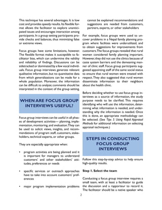 2
This technique has several advantages. It is low
cost and provides speedy results.Its flexible for-
mat allows the facilitator to explore unantici-
pated issues and encourages interaction among
participants. In a group setting participants pro-
vide checks and balances, thus minimizing false
or extreme views.
Focus groups have some limitations, however.
The flexible format makes it susceptible to fa-
cilitator bias, which can undermine the validity
and reliability of findings. Discussions can be
sidetracked or dominated by a few vocal individ-
uals. Focus group interviews generate relevant
qualitative information, but no quantitative data
from which generalizations can be made for a
whole population. Moreover, the information
can be difficult to analyze; comments should be
interpreted in the context of the group setting.
WHEN ARE FOCUS GROUP
INTERVIEWS USEFUL?
Focus group interviews can be useful in all phas-
es of development activities— planning, imple-
mentation, monitoring, and evaluation.They can
be used to solicit views, insights, and recom-
mendations of program staff, customers, stake-
holders, technical experts, or other groups.
They are especially appropriate when:
•	 program activities are being planned and it
is important for managers to understand
customers’ and other stakeholders’ atti-
tudes, preferences or needs
•	 specific services or outreach approaches
have to take into account customers’ pref-
erences
•	 major program implementation problems
cannot be explained recommendations and
suggestions are needed from customers,
partners, experts, or other stakeholders
For example, focus groups were used to un-
cover problems in a Nepal family planning pro-
gram where facilities were underutilized, and
to obtain suggestions for improvements from
customers.The focus groups revealed that rural
women considered family planning important.
However,they did not use the clinics because of
caste system barriers and the demeaning man-
ner of clinic staff. Focus group participants sug-
gested appointing staff of the same social status
to ensure that rural women were treated with
respect.They also suggested that rural women
disseminate information to their neighbors
about the health clinic.
Before deciding whether to use focus group in-
terviews as a source of information, the study
purpose needs to be clarified. This requires
identifying who will use the information, deter-
mining what information is needed, and under-
standing why the information is needed. Once
this is done, an appropriate methodology can
be selected. (See Tips 5 Using Rapid Appraisal
Methods for additional information on selecting
appraisal techniques.)
STEPS IN CONDUCTING
FOCUS GROUP
INTERVIEWS
Follow this step-by-step advice to help ensure
high-quality results.
Step 1. Select the team
Conducting a focus group interview requires a
small team, with at least a facilitator to guide
the discussion and a rapporteur to record it.
The facilitator should be a native speaker who
 