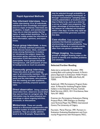 5
Rapid Appraisal Methods
Key informant interviews. This in-
volves interviewing 15 to 35 individuals
selected for their knowledge and experi-
ence in a topic of interest. Interviews are
qualitative, in-depth, and semistructured.
They rely on interview guides that list
topics or open-ended questions. The in-
terviewer subtly probes the informant to
elicit information, opinions, and experi-
ences.
Focus group interviews. In these,
8 to 12 carefully selected participants
freely discuss issues, ideas, and experi-
ences among themselves. A modera-
tor introduces the subject, keeps the
discussion going, and tries to prevent
domination of the discussion by a few
participants. Focus groups should be
homogeneous, with participants of simi-
lar backgrounds as much as possible.
Community group interviews.
These take place at public meetings
open to all community members. The pri-
mary interaction is between the partici-
pants and the interviewer, who presides
over the meeting and asks questions,
following a carefully prepared question-
naire.
Direct observation. Using a detailed
observation form, observers record what
they see and hear at a program site. The
information may be about physical sur-
roundings or about ongoing activities,
processes, or discussions.
Minisurveys. These are usually
based on a structured questionnaire with
a limited number of mostly closeended
questions. They are usually adminis-
tered to 25 to 50 people. Respondents
may be selected through probability or
nonprobability sampling techniques, or
through “convenience” sampling (inter-
viewing stakeholders at locations where
they’re likely to be, such as a clinic for
a survey on health care programs). The
major advantage of minisurveys is that
the datacan be collected and analyzed
within a few days. It is the only rapid ap-
praisal method that generates quantita-
tive data.
Case studies. Case studies record
anedotes that illustrate a program’s
shortcomings or accomplishments. They
tell about incidents or concrete events,
often from one person’s experience.
Village imaging. This involves
groups of villagers drawing maps or dia-
grams to identify and visualize problems
and solutions.
Selected Further Reading
Aaker, Jerry and Jennifer Shumaker. 1994.
Looking Back and Looking Forward: A Partici-
patory Approach to Evaluation. Heifer Project
International. P.O. Box 808, Little Rock,AK
72203.
Aubel, Judi. 1994. Participatory Program Evalu-
ation: A Manual for Involving Program Stake-
holders in the Evaluation Process. Catholic
Relief Services. USCC, 1011 First Avenue, New
York, NY 10022.
Freeman, Jim. Participatory Evaluations: Making
Projects Work, 1994. Dialogue on Develop-
ment Technical Paper No.TP94/2. International
Centre,The University of Calgary.
Feurstein, Marie-Therese. 1991. Partners in-
Evaluation: Evaluating Development and Com-
munity Programmes with Participants.TALC,
 