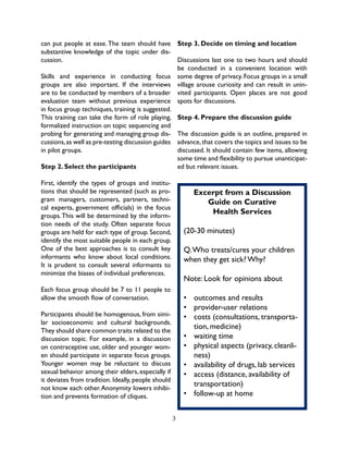 3
Excerpt from a Discussion
Guide on Curative
Health Services
(20-30 minutes)
Q.Who treats/cures your children
when they get sick? Why?
Note: Look for opinions about
•	 outcomes and results
•	 provider-user relations
•	 costs (consultations, transporta-
tion, medicine)
•	 waiting time
•	 physical aspects (privacy, cleanli-
ness)
•	 availability of drugs, lab services
•	 access (distance, availability of
transportation)
•	 follow-up at home
can put people at ease.The team should have
substantive knowledge of the topic under dis-
cussion.
Skills and experience in conducting focus
groups are also important. If the interviews
are to be conducted by members of a broader
evaluation team without previous experience
in focus group techniques, training is suggested.
This training can take the form of role playing,
formalized instruction on topic sequencing and
probing for generating and managing group dis-
cussions,as well as pre-testing discussion guides
in pilot groups.
Step 2. Select the participants
First, identify the types of groups and institu-
tions that should be represented (such as pro-
gram managers, customers, partners, techni-
cal experts, government officials) in the focus
groups.This will be determined by the inform-
tion needs of the study. Often separate focus
groups are held for each type of group. Second,
identify the most suitable people in each group.
One of the best approaches is to consult key
informants who know about local conditions.
It is prudent to consult several informants to
minimize the biases of individual preferences.
Each focus group should be 7 to 11 people to
allow the smooth flow of conversation.
Participants should be homogenous, from simi-
lar socioeconomic and cultural backgrounds.
They should share common traits related to the
discussion topic. For example, in a discussion
on contraceptive use, older and younger wom-
en should participate in separate focus groups.
Younger women may be reluctant to discuss
sexual behavior among their elders, especially if
it deviates from tradition. Ideally, people should
not know each other.Anonymity lowers inhibi-
tion and prevents formation of cliques.
Step 3. Decide on timing and location
Discussions last one to two hours and should
be conducted in a convenient location with
some degree of privacy. Focus groups in a small
village arouse curiosity and can result in unin-
vited participants. Open places are not good
spots for discussions.
Step 4. Prepare the discussion guide
The discussion guide is an outline, prepared in
advance,that covers the topics and issues to be
discussed. It should contain few items, allowing
some time and flexibility to pursue unanticipat-
ed but relevant issues.
 