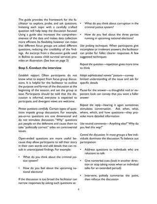 4
The guide provides the framework for the fa-
cilitator to explore, probe, and ask questions.
Initiating each topic with a carefully crafted
question will help keep the discussion focused.
Using a guide also increases the comprehen-
siveness of the data and makes data collection
more efficient. Its flexibility, however can mean
that different focus groups are asked different
questions, reducing the credibility of the find-
ings. An excerpt from a discussion guide used
in Bolivia to assess child survival services pro-
vides an illustration. (See box on page 3)
Step 5. Conduct the interview
Establish rapport. Often participants do not
know what to expect from focus group discus-
sions. It is helpful for the facilitator to outline
the purpose and format of the discussion at the
beginning of the session, and set the group at
ease. Participants should be told that the dis-
cussion is informal, everyone is expected to
participate, and divergent views are welcome.
Phrase questions carefully. Certain types of ques-
tions impede group discussions. For example,
yes-or-no questions are one dimensional and
do not stimulate discussion. “Why” questions
put people on the defensive and cause them to
take “politically correct” sides on controversial
issues.
Open-ended questions are more useful be-
cause they allow participants to tell their story
in their own words and add details that can re-
sult in unanticipated findings. For example:
•	 What do you think about the criminal jus-
tice system?
•	 How do you feel about the upcoming na-
tional elections?
If the discussion is too broad the facilitator can
narrow responses by asking such questions as:
•	 What do you think about corruption in the
criminal justice system?
•	 How do you feel about the three parties
running in upcoming national elections?
Use probing techniques. When participants give
incomplete or irrelevant answers,the facilitator
can probe for fuller, clearer responses. A few
suggested techniques:
Repeat the question—repetition gives more time
to think
Adopt sophisticated naivete” posture—convey
limited understanding of the issue and ask for
specific details
Pause for the answer—a thoughtful nod or ex-
pectant look can convey that you want a fuller
answer
Repeat the reply—hearing it again sometimes
stimulates conversation. Ask when, what,
where, which, and how questions—they pro-
voke more detailed information
Use neutral comments—Anything else?”Why do
you feel this way?”
Control the discussion. In most groups a few indi-
viduals dominate the discussion.To balance out
participation:
•	 Address questions to individuals who are
reluctant to talk
•	 Give nonverbal cues (look in another direc-
tion or stop taking notes when an individual
talks for an extended period)
•	 Intervene, politely summarize the point,
then refocus the discussion
 