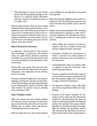 5
•	 Take advantage of a pause and say, “Thank
you for that interesting idea,perhaps we can
discuss it in a separate session. Meanwhile
with your consent, I would like to move on
to another item.”
Minimize group pressure. When an idea is being
adopted without any general discussion or dis-
agreement, more than likely group pressure is
occurring. To minimize group pressure the fa-
cilitator can probe for alternate views. For ex-
ample, the facilitator can raise another issue, or
say,“We had an interesting discussion but let’s
explore other alter natives.”
Step 6. Record the discussion
A rapporteur should perform this function.
Tape recordings in conjunction with written
notes are useful. Notes should be extensive
and reflect the content of the discussion as well
as nonverbal behavior (facial expressions, hand
movements).
Shortly after each group interview, the team
should summarize the information, the team’s
impressions, and implications of the informa-
tion for the study.
Discussion should be reported in participants’
language, retaining their phrases and grammati-
cal use.Summarizing or paraphrasing responses
can be misleading.For instance,a verbatim reply
“Yes, indeed! I am positive,” loses its intensity
when recorded as “Yes.”
Step 7.Analyze results
After each session, the team should assemble
the interview notes (transcripts of each focus
group interview), the summaries, and any other
relevant data to analyze trends and patterns.
The following method can be used.
Read summaries all at one time. Note potential
trends andpatterns, strongly held or frequently
aired opinions.
Read each transcript. Highlight sections that cor-
respond to the discussion guide questions and
mark comments that could be used in the final
report.
Analyze each question separately. After reviewing
all the responses to a question or topic, write a
summary statement that describes the discus-
sion. In analyzing the results, the team should
consider:
•	 Words. Weigh the meaning of words par-
ticipants used. Can a variety of words and
phrases categorize similar responses?
•	 Framework. Consider the circumstances in
which a comment was made (context of
previous discussions, tone and intensity of
the comment).
•	 Internal agreement. Figure out whether shifts
in opinions during the discussion were
caused by group pressure.
•	 Precision of responses. Decide which respons-
es were based on personal experience and
give them greater weight than those based
on vague impersonal impressions.
•	 The big picture. Pinpoint major ideas. Allo-
cate time to step back and reflect on major
findings.
•	 Purpose of the report. Consider the ob-
jectives of the study and the information
needed for decisionmaking. The type and
scope of reporting will guide the analytical
process. For example, focus group reports
typically are:(1) brief oral reports that high-
light key findings; (2) descriptive reports
that summarize the discussion; and (3) ana-
lytical reports that provide trends, patterns,
 