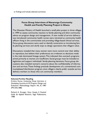 6
or findings and include selected comments.
Focus Group Interviews of Navarongo Community
Health and Family Planning Project in Ghana
The Ghanaian Ministry of Health launched a small pilot project in three villages
in 1994 to assess community reaction to family planning and elicit community
advice on program design and management. A new model of service delivery-
was introduced: community health nurses were retrained as community health
officers living in the communities and providing village-based clinical services.
Focus group discussions were used to identify constraints to introducing fam-
ily planning services and clarify ways to design operations that villagers value.
Discussions revealed that many women want more control over their ability
to reproduce, but believe their preferences are irrelevant to decisions made
in the male dominated lineage system.This indicated that outreach programs
aimed primarily at women are insufficient. Social groups must be included to
legitimize and support individuals’ family-planning decisions. Focus group dis-
cussions also revealed women’s concerns about the confidentiality of informa-
tion and services.These findings preclude development of a conventional com-
munitybased distribution program, since villagers clearly prefer outside service
delivery workers to those who are community members.
Selected Further Reading
Krishna Kumar, Conducting Group Interviews in
Developing Countries,A.I.D. Program Design and
Evaluation Methodology Report No. 8, 1987
(PN-AAL-088)
Richard A. Krueger, Focus Groups: A Practical
Guide for Applied Research, Sage Publications,
1988
 