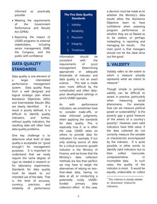 2
The Five Data Quality
Standards
1. Validity
2. Reliability
3. Precision
4. Integrity
5. Timeliness
informed as practically
possible
 Meeting the requirements
of the Government
Performance and Results
Act (GPRA)
 Reporting the impact of
USAID programs to external
stakeholders, including
senior management, OMB,
the Congress, and the
public with confidence
DATA QUALITY
STANDARDS
Data quality is one element of
a larger interrelated
performance management
system. Data quality flows
from a well designed and
logical strategic plan where
Assistance Objectives (AOs)
and Intermediate Results (IRs)
are clearly identified. If a
result is poorly defined, it is
difficult to identify quality
indicators, and further,
without quality indicators, the
resulting data will often have
data quality problems.
One key challenge is to
determine what level of data
quality is acceptable (or “good
enough”) for management
purposes. It is important to
understand that we rarely
require the same degree of
rigor as needed in research or
for laboratory experiments.
Standards for data quality
must be keyed to our
intended use of the data. That
is, the level of accuracy,
currency, precision, and
reliability of performance
information should be
consistent with the
requirements of good
management. Determining
appropriate or adequate
thresholds of indicator and
data quality is not an exact
science. This task is made
even more difficult by the
complicated and often data-
poor development settings in
which USAID operates.
As with performance
indicators, we sometimes have
to consider trade-offs, or
make informed judgments,
when applying the standards
for data quality. This is
especially true if, as is often
the case, USAID relies on
others to provide data for
indicators. For example, if our
only existing source of data
for a critical economic growth
indicator is the Ministry of
Finance, and we know that the
Ministry’s data collection
methods are less than perfect,
we may have to weigh the
alternatives of relying on less-
than-ideal data, having no
data at all, or conducting a
potentially costly USAID-
funded primary data
collection effort. In this case,
a decision must be made as to
whether the Ministry’s data
would allow the Assistance
Objective team to have
confidence when assessing
program performance or
whether they are so flawed as
to be useless, or perhaps
misleading, in reporting and
managing for results. The
main point is that managers
should not let the ideal drive
out the good.
1. VALIDITY
Validity refers to the extent to
which a measure actually
represents what we intend to
measure.1
Though simple in principle,
validity can be difficult to
assess in practice, particularly
when measuring social
phenomena. For example,
how can we measure political
power or sustainability? Is the
poverty gap a good measure
of the extent of a country’s
poverty? However, even valid
indicators have little value, if
the data collected do not
correctly measure the variable
or characteristic encompassed
by the indicator. It is quite
possible, in other words, to
identify valid indicators but to
then collect inaccurate,
unrepresentative, or
incomplete data. In such
cases, the quality of the
indicator is moot. It would be
equally undesirable to collect
1
This criterion is closely related
to “directness” criteria for
indicators.
 