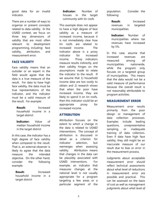 3
good data for an invalid
indicator.
There are a number of ways to
organize or present concepts
related to data validity. In the
USAID context, we focus on
three key dimensions of
validity that are most often
relevant to development
programming, including: face
validity, attribution, and
measurement error.
FACE VALIDITY
Face validity means that an
outsider or an expert in the
field would agree that the
data is a true measure of the
result. For data to have high
face validity, the data must be
true representations of the
indicator, and the indicator
must be a valid measure of
the result. For example:
Result: Increased
household income in a
target district
Indicator: Value of
median household income
in the target district
In this case, the indicator has a
high degree of face validity
when compared to the result.
That is, an external observer is
likely to agree that the data
measure the intended
objective. On the other hand,
consider the following
example:
Result: Increased
household income in a
target district
Indicator: Number of
houses in the target
community with tin roofs
This example does not appear
to have a high degree of face
validity as a measure of
increased income, because it
is not immediately clear how
tin roofs are related to
increased income. The
indicator above is a proxy
indicator for increased
income. Proxy indicators
measure results indirectly, and
their validity hinges on the
assumptions made to relate
the indicator to the result. If
we assume that 1) household
income data are too costly to
obtain and 2) research shows
that when the poor have
increased income, they are
likely to spend it on tin roofs,
then this indicator could be an
appropriate proxy for
increased income.
ATTRIBUTION
Attribution focuses on the
extent to which a change in
the data is related to USAID
interventions. The concept of
attribution is discussed in
detail as a criterion for
indicator selection, but
reemerges when assessing
validity. Attribution means
that changes in the data can
be plausibly associated with
USAID interventions. For
example, an indicator that
measures changes at the
national level is not usually
appropriate for a program
targeting a few areas or a
particular segment of the
population. Consider the
following:
Result: Increased
revenues in targeted
municipalities.
Indicator: Number of
municipalities where tax
revenues have increased
by 5%.
In this case, assume that
increased revenues are
measured among all
municipalities nationwide,
while the program only
focuses on a targeted group
of municipalities. This means
that the data would not be a
valid measure of performance
because the overall result is
not reasonably attributable to
program activities.
MEASUREMENT ERROR
Measurement error results
primarily from the poor
design or management of
data collection processes.
Examples include leading
questions, unrepresentative
sampling, or inadequate
training of data collectors.
Even if data have high face
validity, they still might be an
inaccurate measure of our
result due to bias or error in
the measurement process.
Judgments about acceptable
measurement error should
reflect technical assessments
about what level of reductions
in measurement error are
possible and practical. This
can be assessed on the basis
of cost as well as management
judgments about what level of
 