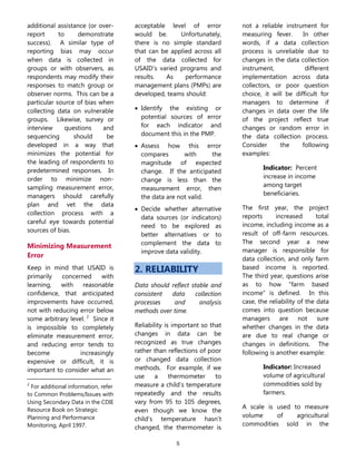 5
additional assistance (or over-
report to demonstrate
success). A similar type of
reporting bias may occur
when data is collected in
groups or with observers, as
respondents may modify their
responses to match group or
observer norms. This can be a
particular source of bias when
collecting data on vulnerable
groups. Likewise, survey or
interview questions and
sequencing should be
developed in a way that
minimizes the potential for
the leading of respondents to
predetermined responses. In
order to minimize non-
sampling measurement error,
managers should carefully
plan and vet the data
collection process with a
careful eye towards potential
sources of bias.
Minimizing Measurement
Error
Keep in mind that USAID is
primarily concerned with
learning, with reasonable
confidence, that anticipated
improvements have occurred,
not with reducing error below
some arbitrary level. 2
Since it
is impossible to completely
eliminate measurement error,
and reducing error tends to
become increasingly
expensive or difficult, it is
important to consider what an
2
For additional information, refer
to Common Problems/Issues with
Using Secondary Data in the CDIE
Resource Book on Strategic
Planning and Performance
Monitoring, April 1997.
acceptable level of error
would be. Unfortunately,
there is no simple standard
that can be applied across all
of the data collected for
USAID’s varied programs and
results. As performance
management plans (PMPs) are
developed, teams should:
 Identify the existing or
potential sources of error
for each indicator and
document this in the PMP.
 Assess how this error
compares with the
magnitude of expected
change. If the anticipated
change is less than the
measurement error, then
the data are not valid.
 Decide whether alternative
data sources (or indicators)
need to be explored as
better alternatives or to
complement the data to
improve data validity.
2. RELIABILITY
Data should reflect stable and
consistent data collection
processes and analysis
methods over time.
Reliability is important so that
changes in data can be
recognized as true changes
rather than reflections of poor
or changed data collection
methods. For example, if we
use a thermometer to
measure a child’s temperature
repeatedly and the results
vary from 95 to 105 degrees,
even though we know the
child’s temperature hasn’t
changed, the thermometer is
not a reliable instrument for
measuring fever. In other
words, if a data collection
process is unreliable due to
changes in the data collection
instrument, different
implementation across data
collectors, or poor question
choice, it will be difficult for
managers to determine if
changes in data over the life
of the project reflect true
changes or random error in
the data collection process.
Consider the following
examples:
Indicator: Percent
increase in income
among target
beneficiaries.
The first year, the project
reports increased total
income, including income as a
result of off-farm resources.
The second year a new
manager is responsible for
data collection, and only farm
based income is reported.
The third year, questions arise
as to how “farm based
income” is defined. In this
case, the reliability of the data
comes into question because
managers are not sure
whether changes in the data
are due to real change or
changes in definitions. The
following is another example:
Indicator: Increased
volume of agricultural
commodities sold by
farmers.
A scale is used to measure
volume of agricultural
commodities sold in the
 