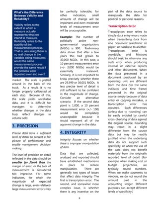 6
What’s the Difference
Between Validity and
Reliability?
Validity refers to the
extent to which a
measure actually
represents what we
intend to measure.
Reliability refers to the
stability of the
measurement process.
That is, assuming there is
no real change in the
variable being measured,
would the same
measurement process
provide the same result if
the process were
repeated over and over?
market. The scale is jostled
around in the back of the
truck. As a result, it is no
longer properly calibrated at
each stop. Because of this,
the scale yields unreliable
data, and it is difficult for
managers to determine
whether changes in the data
truly reflect changes in
volume sold.
3. PRECISION
Precise data have a sufficient
level of detail to present a fair
picture of performance and
enable management decision-
making.
The level of precision or detail
reflected in the data should be
smaller (or finer) than the
margin of error, or the tool of
measurement is considered
too imprecise. For some
indicators, for which the
magnitude of expected
change is large, even relatively
large measurement errors may
be perfectly tolerable; for
other indicators, small
amounts of change will be
important and even moderate
levels of measurement error
will be unacceptable.
Example: The number of
politically active non-
governmental organizations
(NGOs) is 900. Preliminary
data shows that after a few
years this had grown to
30,000 NGOs. In this case, a
10 percent measurement error
(+/- 3,000 NGOs) would be
essentially irrelevant.
Similarly, it is not important to
know precisely whether there
are 29,999 or 30,001 NGOs. A
less precise level of detail is
still sufficient to be confident
in the magnitude of change.
Consider an alternative
scenario. If the second data
point is 1,000, a 10 percent
measurement error (+/- 100)
would be completely
unacceptable because it
would represent all of the
apparent change in the data.
4. INTEGRITY
Integrity focuses on whether
there is improper manipulation
of data.
Data that are collected,
analyzed and reported should
have established mechanisms
in place to reduce
manipulation. There are
generally two types of issues
that affect data integrity. The
first is transcription error. The
second, and somewhat more
complex issue, is whether
there is any incentive on the
part of the data source to
manipulate the data for
political or personal reasons.
Transcription Error
Transcription error refers to
simple data entry errors made
when transcribing data from
one document (electronic or
paper) or database to another.
Transcription error is
avoidable, and Missions
should seek to eliminate any
such error when producing
internal or external reports
and other documents. When
the data presented in a
document produced by an
operating unit are different
from the data (for the same
indicator and time frame)
presented in the original
source simply because of data
entry or copying mistakes, a
transcription error has
occurred. Such differences
(unless due to rounding) can
be easily avoided by careful
cross-checking of data against
the original source. Rounding
may result in a slight
difference from the source
data but may be readily
justified when the underlying
data do not support such
specificity, or when the use of
the data does not benefit
materially from the originally
reported level of detail. (For
example, when making cost or
budget projections, we
typically round numbers.
When we make payments to
vendors, we do not round the
amount paid in the
accounting ledger. Different
purposes can accept different
levels of specificity.)
 