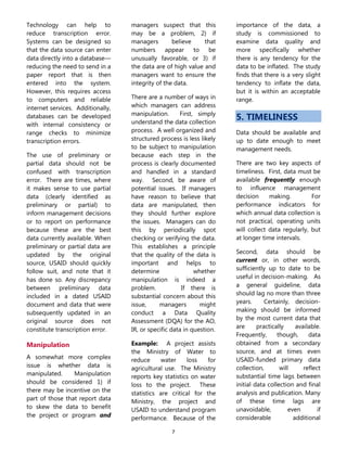 7
Technology can help to
reduce transcription error.
Systems can be designed so
that the data source can enter
data directly into a database—
reducing the need to send in a
paper report that is then
entered into the system.
However, this requires access
to computers and reliable
internet services. Additionally,
databases can be developed
with internal consistency or
range checks to minimize
transcription errors.
The use of preliminary or
partial data should not be
confused with transcription
error. There are times, where
it makes sense to use partial
data (clearly identified as
preliminary or partial) to
inform management decisions
or to report on performance
because these are the best
data currently available. When
preliminary or partial data are
updated by the original
source, USAID should quickly
follow suit, and note that it
has done so. Any discrepancy
between preliminary data
included in a dated USAID
document and data that were
subsequently updated in an
original source does not
constitute transcription error.
Manipulation
A somewhat more complex
issue is whether data is
manipulated. Manipulation
should be considered 1) if
there may be incentive on the
part of those that report data
to skew the data to benefit
the project or program and
managers suspect that this
may be a problem, 2) if
managers believe that
numbers appear to be
unusually favorable, or 3) if
the data are of high value and
managers want to ensure the
integrity of the data.
There are a number of ways in
which managers can address
manipulation. First, simply
understand the data collection
process. A well organized and
structured process is less likely
to be subject to manipulation
because each step in the
process is clearly documented
and handled in a standard
way. Second, be aware of
potential issues. If managers
have reason to believe that
data are manipulated, then
they should further explore
the issues. Managers can do
this by periodically spot
checking or verifying the data.
This establishes a principle
that the quality of the data is
important and helps to
determine whether
manipulation is indeed a
problem. If there is
substantial concern about this
issue, managers might
conduct a Data Quality
Assessment (DQA) for the AO,
IR, or specific data in question.
Example: A project assists
the Ministry of Water to
reduce water loss for
agricultural use. The Ministry
reports key statistics on water
loss to the project. These
statistics are critical for the
Ministry, the project and
USAID to understand program
performance. Because of the
importance of the data, a
study is commissioned to
examine data quality and
more specifically whether
there is any tendency for the
data to be inflated. The study
finds that there is a very slight
tendency to inflate the data,
but it is within an acceptable
range.
5. TIMELINESS
Data should be available and
up to date enough to meet
management needs.
There are two key aspects of
timeliness. First, data must be
available frequently enough
to influence management
decision making. For
performance indicators for
which annual data collection is
not practical, operating units
will collect data regularly, but
at longer time intervals.
Second, data should be
current or, in other words,
sufficiently up to date to be
useful in decision-making. As
a general guideline, data
should lag no more than three
years. Certainly, decision-
making should be informed
by the most current data that
are practically available.
Frequently, though, data
obtained from a secondary
source, and at times even
USAID-funded primary data
collection, will reflect
substantial time lags between
initial data collection and final
analysis and publication. Many
of these time lags are
unavoidable, even if
considerable additional
 