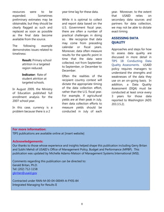 8
resources were to be
expended. Sometimes
preliminary estimates may be
obtainable, but they should be
clearly flagged as such and
replaced as soon as possible
as the final data become
available from the source.
The following example
demonstrates issues related to
timeliness:
Result: Primary school
attrition in a targeted
region reduced.
Indicator: Rate of
student attrition at
targeted schools.
In August 2009, the Ministry
of Education published full
enrollment analysis for the
2007 school year.
In this case, currency is a
problem because there is a 2
year time lag for these data.
While it is optimal to collect
and report data based on the
U.S. Government fiscal year,
there are often a number of
practical challenges in doing
so. We recognize that data
may come from preceding
calendar or fiscal years.
Moreover, data often measure
results for the specific point in
time that the data were
collected, not from September
to September, or December to
December.
Often the realities of the
recipient country context will
dictate the appropriate timing
of the data collection effort,
rather than the U.S. fiscal year.
For example, if agricultural
yields are at their peak in July,
then data collection efforts to
measure yields should be
conducted in July of each
year. Moreover, to the extent
that USAID relies on
secondary data sources and
partners for data collection,
we may not be able to dictate
exact timing
ASSESSING DATA
QUALITY
Approaches and steps for how
to assess data quality are
discussed in more detail in
TIPS 18: Conducting Data
Quality Assessments. USAID
policy requires managers to
understand the strengths and
weaknesses of the data they
use on an on-going basis. In
addition, a Data Quality
Assessment (DQA) must be
conducted at least once every
3 years for those data
reported to Washington (ADS
203.3.5.2).
For more information:
TIPS publications are available online at [insert website]
Acknowledgements:
Our thanks to those whose experience and insights helped shape this publication including Gerry Britan
and Subhi Mehdi of USAID’s Office of Management Policy, Budget and Performance (MPBP). This
publication was updated by Michelle Adams-Matson of Management Systems International (MSI).
Comments regarding this publication can be directed to:
Gerald Britan, Ph.D.
Tel: (202) 712-1158
gbritan@usaid.gov
Contracted under RAN-M-00-04-00049-A-FY0S-84
Integrated Managing for Results II
 