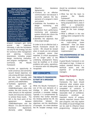 2
What’s the Difference
Between a Results Framework
and the Foreign Assistance
Framework (FAF)?
In one word, accountability. The
results framework identifies an
objective that a Mission or Office
will be held accountable for
achieving in a specific country or
program environment. The
Foreign Assistance Framework
outlines broad goals and
objectives (e.g. Peace and
Security) or, in other words,
programming categories.
Achievement of Mission or
Office AOs should contribute to
those broader FAF objectives.
program managers gain clarity
around key objectives.
Ultimately, it sets the foundation
not only for the strategy, but also
for numerous other management
and planning functions
downstream, including project
design, monitoring, evaluation,
and program management. To
summarize, the Results
Framework:
 Provides an opportunity to
build consensus and ownership
around shared objectives not
only among AO team members
but also, more broadly, with
host-country representatives,
partners, and stakeholders.
 Facilitates agreement with
other actors (such as
USAID/Washington, other USG
entities, the host country, and
other donors) on the expected
results and resources necessary
to achieve those results. The
AO is the focal point of the
agreement between
USAID/Washington and the
Mission. It is also the basis for
Assistance Agreements
(formerly called Strategic
Objective Assistance
Agreements).
 Functions as an effective
communication tool because it
succinctly captures the key
elements of a program’s intent
and content.
 Establishes the foundation to
design monitoring and
evaluation systems.
Information from performance
monitoring and evaluation
systems should also inform the
development of new RFs.
 Identifies the objectives that
drive project design.
In order to be an effective tool, a
Results Framework should be
current. RFs should be revised
when 1) results are not achieved
or completed sooner than
expected, 2) critical assumptions
are no longer valid, 3) the
underlying development theory
must be modified, or 4) critical
problems with policy, operations,
or resources were not adequately
recognized.
KEY CONCEPTS
THE RESULTS FRAMEWORK
IS PART OF A BROADER
STRATEGY
While the Results Framework is
one of the core elements of a
strategy, it alone does not
constitute a complete strategy.
Typically it is complimented by
narrative that further describes
the thinking behind the RF, the
relationships between the
objectives, and the identification
of synergies. As a team develops
the RF, broader strategic issues
should be considered, including
the following:
 What has led the team to
propose the Results
Framework?
 What is strategic about what is
being proposed (that is, does it
reflect a comparative
advantage or a specific niche)?
 What are the main strategic
issues?
 What is different in the new
strategy when compared to the
old?
 What synergies emerge? How
are cross-cutting issues
addressed? How can these
issues be tackled in project
level planning and
implementation?
THE UNDERPINNING OF THE
RESULTS FRAMEWORK
A good Results Framework is not
only based on logic. It draws on
analysis, standard theories in a
technical sector, and the
expertise of on-the-ground
managers.
Supporting Analysis
Before developing a Results
Framework, the team should
determine what analysis exists
and what analysis must yet be
completed to construct a
development hypothesis with a
reasonable level of confidence.
Evaluations constitute an
important source of analysis,
identify important lessons from
past programs, and may explore
the validity of causal linkages that
can be used to influence future
programming. Analysis of past
 