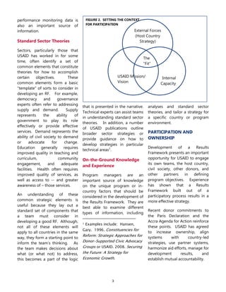 3
External Forces
(Host Country
Strategy)
USAID Mission/
Vision
The
―Fit‖
Internal
Capacity
FIGURE 2. SETTING THE CONTEXT
FOR PARTICIPATION
performance monitoring data is
also an important source of
information.
Standard Sector Theories
Sectors, particularly those that
USAID has worked in for some
time, often identify a set of
common elements that constitute
theories for how to accomplish
certain objectives. These
common elements form a basic
―template‖ of sorts to consider in
developing an RF. For example,
democracy and governance
experts often refer to addressing
supply and demand. Supply
represents the ability of
government to play its role
effectively or provide effective
services. Demand represents the
ability of civil society to demand
or advocate for change.
Education generally requires
improved quality in teaching and
curriculum, community
engagement, and adequate
facilities. Health often requires
improved quality of services, as
well as access to -- and greater
awareness of – those services.
An understanding of these
common strategic elements is
useful because they lay out a
standard set of components that
a team must consider in
developing a good RF. Although,
not all of these elements will
apply to all countries in the same
way, they form a starting point to
inform the team’s thinking. As
the team makes decisions about
what (or what not) to address,
this becomes a part of the logic
that is presented in the narrative.
Technical experts can assist teams
in understanding standard sector
theories. In addition, a number
of USAID publications outline
broader sector strategies or
provide guidance on how to
develop strategies in particular
technical areas1
.
On-the-Ground Knowledge
and Experience
Program managers are an
important source of knowledge
on the unique program or in-
country factors that should be
considered in the development of
the Results Framework. They are
best able to examine different
types of information, including
1 Examples include: Hansen,
Gary. 1996. Constituencies for
Reform: Strategic Approaches for
Donor-Supported Civic Advocacy
Groups or USAID. 2008. Securing
the Future: A Strategy for
Economic Growth.
analyses and standard sector
theories, and tailor a strategy for
a specific country or program
environment.
PARTICIPATION AND
OWNERSHIP
Development of a Results
Framework presents an important
opportunity for USAID to engage
its own teams, the host country,
civil society, other donors, and
other partners in defining
program objectives. Experience
has shown that a Results
Framework built out of a
participatory process results in a
more effective strategy.
Recent donor commitments to
the Paris Declaration and the
Accra Agenda for Action reinforce
these points. USAID has agreed
to increase ownership, align
systems with country-led
strategies, use partner systems,
harmonize aid efforts, manage for
development results, and
establish mutual accountability.
 