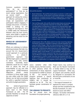 4
Common questions include,
―how do we manage
participation?‖ or ―how do we
avoid raising expectations that
we cannot meet?‖ One
approach for setting the context
for effective participation is to
simply set expectations with
participants before engaging in
strategic discussions. In essence,
USAID is looking for the
―strategic fit‖ (see Figure 2). That
is, USAID seeks the intersection
between what the host country
wants, what USAID is capable of
delivering, and the vision for the
program.
WHOLE-OF- GOVERNMENT
APPROACHES
Efforts are underway to institute
planning processes that take into
account the U.S. Government’s
overall approach in a particular
country. A whole-of-
government approach may
identify larger goals or objectives
to which many USG entities
contribute. Essentially, those
objectives would be at a higher
level or above the level of
accountability of any one USG
agency alone. USAID Assistance
Objectives should clearly
contribute to those larger goals,
but also reflect what the USAID
Mission can be held accountable
for within a specified timeframe
and within budget parameters.
The whole-of-government
approach may be reflected at a
lower level in the Results
Framework as well. The RF
provides flexibility to include the
objectives of other
actors (whether other USG
entities, donors, the host country,
or other partners) where the
achievement of those objectives
are essential for USAID to achieve
its AO. For example, if a
program achieves a specific
objective that contributes to
USAID’s AO, it should be
reflected as an IR. This can
facilitate greater coordination of
efforts.
THE LINKAGE TO PROJECTS
The RF should form the
foundation for project planning.
Project teams may continue to
flesh out the Results Framework
in further detail or may use the
Logical Framework2
. Either way,
all projects and activities should
be designed to accomplish the
AO and some combination of one
or more IRs.
2 The Logical Framework (or
logframe for short) is a project
design tool that complements the
Results Framework. It is also
based on cause-and-effect
linkages. For further information
reference ADS 201.3.11.8.
GUIDELINES FOR CONSTRUCTING AOs AND IRs
AOs and IRs should be:
 Results Statements. AOs and IRs should express an outcome. In other words,
the results of actions, not the actions or processes themselves. For example,
the statement ―increased economic growth in targets sectors‖ is a result, while
the statement ―increased promotion of market-oriented policies‖ is more
process oriented.
 Clear and Measurable. AOs and IRs should be stated clearly and precisely, and
in a way that can be objectively measured. For example, the statement
―increased ability of entrepreneurs to respond to an improved policy, legal,
and regulatory environment‖ is both ambiguous and subjective. How one
defines or measures ―ability to respond‖ to a changing policy environment is
unclear and open to different interpretations. A more precise and measurable
results statement in this case is ―increased level of investment.‖ It is true that
USAID often seeks results that are not easily quantified. In these cases, it is
critical to define what exactly is meant by key terms. For example, what is
meant by ―improved business environment‖? As this is discussed, appropriate
measures begin to emerge.
 Unidimensional. AOs or IRs ideally consist of one clear overarching objective.
The Results Framework is intended to represent a discrete hypothesis with
cause-and-effect linkages. When too many dimensions are included, that
function is lost because lower level results do not really ―add up‖ to higher
level results. Unidimensional objectives permit a more straightforward
assessment of performance. For example, the statement ―healthier, better
educated, higher-income families‖ is an unacceptable multidimensional result
because it includes diverse components that may not be well-defined and
may be difficult to manage and measure. There are limited exceptions. It may
be appropriate for a result to contain more than one dimension when the
result is 1) achievable by a common set of mutually-reinforcing Intermediate
Results or 2) implemented in an integrated manner (ADS 201.3.8).
 