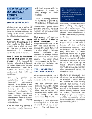 5
―It is critical to stress the importance
of not rushing to finalize a results
framework. It is necessary to take
time for the process to mature and to
be truly participative.‖
—USAID staff member in Africa
THE PROCESS FOR
DEVELOPING A
RESULTS
FRAMEWORK
SETTING UP THE PROCESS
Missions may use a variety of
approaches to develop their
respective results frameworks. In
setting up the process, consider
the following three questions.
When should the results
frameworks be developed? It is
often helpful to think about a
point in time at which the team
will have enough analysis and
information to confidently
construct a results framework.
Who is going to participate
(and at what points in the
process)? It is important to
develop a schedule and plan out
the process for engaging partners
and stakeholders. There are a
number of options (or a
combination) that might be
considered:
 Invite key partners or
stakeholders to results
framework development
sessions. If this is done, it may
be useful to incorporate some
training on the results
framework methodology in
advance. Figure 3 outlines the
basic building blocks and
defines terms used in strategic
planning across different
organizations.
 The AO team may develop a
preliminary results framework
and hold sessions with key
counterparts to present the
draft strategy and obtain
feedback.
 Conduct a strategy workshop
for AO teams to present out
RFs and discuss strategic issues.
Although these options require
some time and effort, the results
framework will be more complete
and representative.
What process and approach
will be used to develop the
results frameworks? We
strongly recommend that the AO
team hold group sessions to
construct the results framework.
It is often helpful to have one
person (preferably with
experience in strategic planning
and facilitation) to lead these
sessions. This person should
focus on drawing out the ideas of
the group and translating them
into the results framework.
STEP 1. IDENTIFY THE
ASSISTANCE OBJECTIVE
The Assistance Objective (AO) is
the center point for any results
framework and is defined as:
The most ambitious result
(intended measurable change)
that a USAID Mission/Office,
along with its partners, can
materially affect, and for which
it is willing to be held
accountable (ADS 201.3.8).
Defining an AO at an appropriate
level of impact is one of the most
critical and difficult tasks a team
faces. The AO forms the
standard by which the Mission or
Office is willing to be judged in
terms of its performance. The
concept of ―managing for results‖
(a USAID value also reflected in
the Paris Declaration) is premised
on this idea.
The task can be challenging,
because an AO should reflect a
balance of two conflicting
considerations—ambition and
accountability. On the one hand,
every team wants to deliver
significant impact for a given
investment. On the other hand,
there are a number of factors
outside the control of the team.
In fact, as one moves up the
Results Framework toward the
AO, USAID is more dependent on
other development partners to
achieve the result.
Identifying an appropriate level
of ambition for an AO depends
on a number of factors and will
be different for each country
context. For example, in one
country it may be appropriate for
the AO to be ―increased use of
family planning methods‖ while
in another, ―decreased total
fertility‖ (a higher level objective)
would be more suitable. Where
to set the objective is influenced
by the following factors:
 