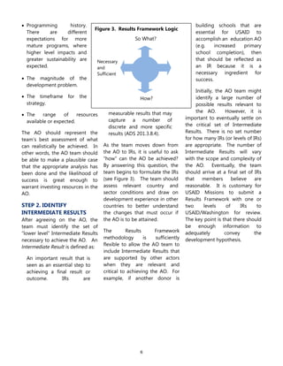 6
Figure 3. Results Framework Logic
So What?
How?
Necessary
and
Sufficient
 Programming history.
There are different
expectations for more
mature programs, where
higher level impacts and
greater sustainability are
expected.
 The magnitude of the
development problem.
 The timeframe for the
strategy.
 The range of resources
available or expected.
The AO should represent the
team’s best assessment of what
can realistically be achieved. In
other words, the AO team should
be able to make a plausible case
that the appropriate analysis has
been done and the likelihood of
success is great enough to
warrant investing resources in the
AO.
STEP 2. IDENTIFY
INTERMEDIATE RESULTS
After agreeing on the AO, the
team must identify the set of
―lower level‖ Intermediate Results
necessary to achieve the AO. An
Intermediate Result is defined as:
An important result that is
seen as an essential step to
achieving a final result or
outcome. IRs are
measurable results that may
capture a number of
discrete and more specific
results (ADS 201.3.8.4).
As the team moves down from
the AO to IRs, it is useful to ask
―how‖ can the AO be achieved?
By answering this question, the
team begins to formulate the IRs
(see Figure 3). The team should
assess relevant country and
sector conditions and draw on
development experience in other
countries to better understand
the changes that must occur if
the AO is to be attained.
The Results Framework
methodology is sufficiently
flexible to allow the AO team to
include Intermediate Results that
are supported by other actors
when they are relevant and
critical to achieving the AO. For
example, if another donor is
building schools that are
essential for USAID to
accomplish an education AO
(e.g. increased primary
school completion), then
that should be reflected as
an IR because it is a
necessary ingredient for
success.
Initially, the AO team might
identify a large number of
possible results relevant to
the AO. However, it is
important to eventually settle on
the critical set of Intermediate
Results. There is no set number
for how many IRs (or levels of IRs)
are appropriate. The number of
Intermediate Results will vary
with the scope and complexity of
the AO. Eventually, the team
should arrive at a final set of IRs
that members believe are
reasonable. It is customary for
USAID Missions to submit a
Results Framework with one or
two levels of IRs to
USAID/Washington for review.
The key point is that there should
be enough information to
adequately convey the
development hypothesis.
 