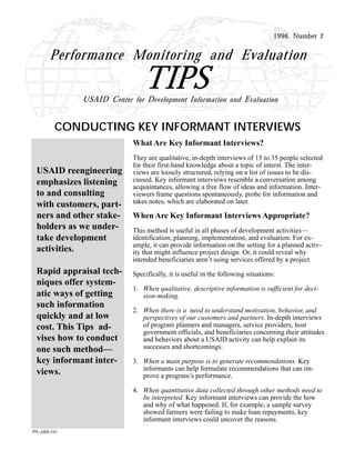 1996, Number 2
CONDUCTING KEY INFORMANT INTERVIEWS
TIPS
Performance Monitoring and Evaluation
USAID Center for Development Information and Evaluation
What Are Key Informant Interviews?
They are qualitative, in-depth interviews of 15 to 35 people selected
for their first-hand knowledge about a topic of interst. The inter-
views are loosely structured, relying on a list of issues to be dis-
cussed. Key informant interviews resemble a conversation among
acquaintances, allowing a free flow of ideas and information. Inter-
viewers frame questions spontaneously, probe for information and
takes notes, which are elaborated on later.
When Are Key Informant Interviews Appropriate?
This method is useful in all phases of development activities—
identification, planning, implementation, and evaluation. For ex-
ample, it can provide information on the setting for a planned activ-
ity that might influence project design. Or, it could reveal why
intended beneficiaries aren’t using services offered by a project.
Specifically, it is useful in the following situations:
1. When qualitative, descriptive information is sufficient for deci-
sion-making.
2. When there is a need to understand motivation, behavior, and
perspectives of our customers and partners. In-depth interviews
of program planners and managers, service providers, host
government officials, and beneficiaries concerning their attitudes
and behaviors about a USAID activity can help explain its
successes and shortcomings.
3. When a main purpose is to generate recommendations. Key
informants can help formulate recommendations that can im-
prove a program’s performance.
4. When quantitative data collected through other methods need to
be interpreted. Key informant interviews can provide the how
and why of what happened. If, for example, a sample survey
showed farmers were failing to make loan repayments, key
informant interviews could uncover the reasons.
USAID reengineering
emphasizes listening
to and consulting
with customers, part-
ners and other stake-
holders as we under-
take development
activities.
Rapid appraisal tech-
niques offer system-
atic ways of getting
such information
quickly and at low
cost. This Tips ad-
vises how to conduct
one such method—
key informant inter-
views.
PN-ABS-541
 