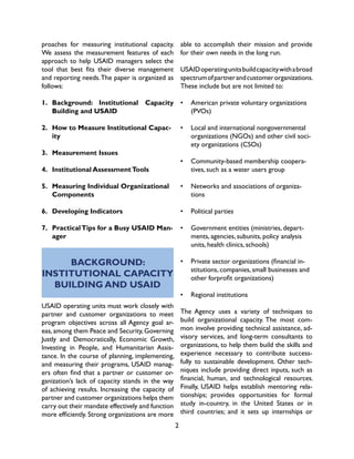 2
proaches for measuring institutional capacity.
We assess the measurement features of each
approach to help USAID managers select the
tool that best fits their diverse management
and reporting needs.The paper is organized as
follows:
1.	 Background: Institutional Capacity
Building and USAID
2.	 How to Measure Institutional Capac-
ity
3.	 Measurement Issues
4.	 Institutional AssessmentTools
5.	 Measuring Individual Organizational
Components
6.	 Developing Indicators
7.	 PracticalTips for a Busy USAID Man-
ager
BACKGROUND:
INSTITUTIONAL CAPACITY
BUILDING AND USAID
USAID operating units must work closely with
partner and customer organizations to meet
program objectives across all Agency goal ar-
eas, among them Peace and Security, Governing
Justly and Democratically, Economic Growth,
Investing in People, and Humanitarian Assis-
tance. In the course of planning, implementing,
and measuring their programs, USAID manag-
ers often find that a partner or customer or-
ganization’s lack of capacity stands in the way
of achieving results. Increasing the capacity of
partner and customer organizations helps them
carry out their mandate effectively and function
more efficiently. Strong organizations are more
able to accomplish their mission and provide
for their own needs in the long run.
­
USAIDoperatingunitsbuildcapacitywithabroad
spectrumofpartnerandcustomerorganizations.
These include but are not limited to:
•	 American private voluntary organizations
(PVOs)
•	 Local and international nongovernmental
organizations (NGOs) and other civil soci-
ety organizations (CSOs)
•	 Community-based membership coopera-
tives, such as a water users group
•	 Networks and associations of organiza-
tions
•	 Political parties
•	 Government entities (ministries, depart-
ments, agencies, subunits, policy analysis
units, health clinics, schools)
•	 Private sector organizations (financial in-
stitutions, companies, small businesses and
other forprofit organizations)
•	 Regional institutions
The Agency uses a variety of techniques to
build organizational capacity. The most com-
mon involve providing technical assistance, ad-
visory services, and long-term consultants to
organizations, to help them build the skills and
experience necessary to contribute success-
fully to sustainable development. Other tech-
niques include providing direct inputs, such as
financial, human, and technological resources.
Finally, USAID helps establish mentoring rela-
tionships; provides opportunities for formal
study in-country, in the United States or in
third countries; and it sets up internships or
 