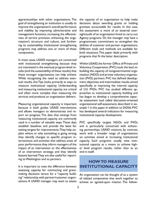3
HOWTO MEASURE
INSTITUTIONAL CAPACITY
An organization can be thought of as a system
of related components that work together to
achieve an agreed-upon mission. The follow-
apprenticeships with other organizations. The
goal of strengthening an institution is usually to
improve the organization’s overall performance
and viability by improving administrative and
management functions, increasing the effective-
ness of service provision, enhancing the orga-
nization’s structure and culture, and further-
ing its sustainability. Institutional strengthening
programs may address one or more of these
components.
In most cases, USAID managers are concerned
with institutional strengthening because they
are interested in the eventual program-level re-
sults (and the sustainability of these results) that
these stronger organizations can help achieve.
While recognizing the need to address even-
tual results, this Tips looks primarily at ways to
measure institutional capacity. Understanding
and measuring institutional capacity are critical
and often more complex than measuring the
services and products an organization delivers.
Measuring organizational capacity is important
because it both guides USAID interventions
and allows managers to demonstrate and re-
port on progress. The data that emerge from
measuring institutional capacity are commonly
used in a number of valuable ways.These data
establish baselines and provide the basis for
setting targets for improvements.They help ex-
plain where or why something is going wrong;
they identify changes to specific program in-
terventions and activities that address areas of
poor performance;they inform managers of the
impact of an intervention or the effectiveness
of an intervention strategy; and they identify
lessons learned.They are also useful for report-
ing to Washington and to partners.
It is important to note the difference between
assessing capacity for contracting and grant-
making decisions versus for a “capacity build-
ing” relationship with partner/customer organi-
zations.A USAID manager may want to assess
the capacity of an organization to help make
decisions about awarding grants or holding
grantees accountable for results. In this case,
the assessment is more of an external over-
sight/audit of an organization hired to carry out
Agency programs. Or, the manager may have a
programmatic commitment to strengthen the
abilities of customer and partner organizations.
Different tools and methods are available for
both situations.This paper deals primarily with
programs that fit the latter description.
Within USAID,the former Office of Private and
Voluntary Cooperation (PVC) took the lead on
building the capacity of nongovernmental orga-
nization (NGO) and private voluntary organiza-
tion (PVO) partners. PVC has defined develop-
ment objectives and intermediate results aimed
specifically at improving the internal capacity
of U.S. PVOs. PVC has studied different ap-
proaches to institutional capacity building and
has begun to develop a comprehensive capac-
ity assessment tool called discussion-oriented
organizational self-assessment, described in ex-
ample 1 in this paper.In addition to DOSA,PVC
has developed several indicators for measuring
institutional capacity development.
PVC specifically targets NGOs and PVOs
and is particularly concerned with enhanc-
ing partnerships. USAID missions, by contrast,
work with a broader range of organizations
on activities aimed at increasing institutional
capacity. Such programs usually view insti-
tutional capacity as a means to achieve high-
er level program results, rather than as an
end in itself.
 