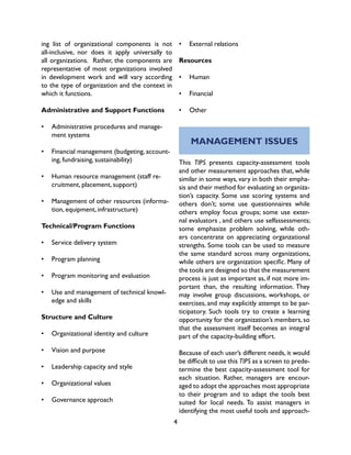 4
ing list of organizational components is not
all-inclusive, nor does it apply universally to
all organizations. Rather, the components are
representative of most organizations involved
in development work and will vary according
to the type of organization and the context in
which it functions.
Administrative and Support Functions
•	 Administrative procedures and manage-
ment systems
•	 Financial management (budgeting, account-
ing, fundraising, sustainability)
•	 Human resource management (staff re-
cruitment, placement, support)
•	 Management of other resources (informa-
tion, equipment, infrastructure)
Technical/Program Functions
•	 Service delivery system
•	 Program planning
•	 Program monitoring and evaluation
•	 Use and management of technical knowl-
edge and skills
Structure and Culture
•	 Organizational identity and culture
•	 Vision and purpose
•	 Leadership capacity and style
•	 Organizational values
•	 Governance approach
MANAGEMENT ISSUES
This TIPS presents capacity-assessment tools
and other measurement approaches that, while
similar in some ways, vary in both their empha-
sis and their method for evaluating an organiza-
tion’s capacity. Some use scoring systems and
others don’t; some use questionnaires while
others employ focus groups; some use exter-
nal evaluators , and others use selfassessments;
some emphasize problem solving, while oth-
ers concentrate on appreciating organzational
strengths. Some tools can be used to measure
the same standard across many organizations,
while others are organization specific. Many of
the tools are designed so that the measurement
process is just as important as, if not more im-
portant than, the resulting information. They
may involve group discussions, workshops, or
exercises, and may explicitly attempt to be par-
ticipatory. Such tools try to create a learning
opportunity for the organization’s members, so
that the assessment itself becomes an integral
part of the capacity-building effort.
Because of each user’s different needs, it would
be difficult to use this TIPS as a screen to prede-
termine the best capacity-assessment tool for
each situation. Rather, managers are encour-
aged to adopt the approaches most appropriate
to their program and to adapt the tools best
suited for local needs. To assist managers in
identifying the most useful tools and approach-
•	 External relations
Resources
•	 Human
•	 Financial
•	 Other
 