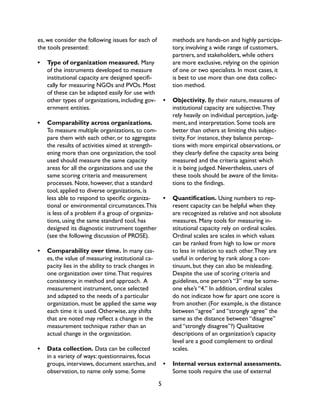 5
es, we consider the following issues for each of
the tools presented:
•	 Type of organization measured. Many
of the instruments developed to measure
institutional capacity are designed specifi-
cally for measuring NGOs and PVOs. Most
of these can be adapted easily for use with
other types of organizations, including gov-
ernment entities.
•	 Comparability across organizations.
To measure multiple organizations, to com-
pare them with each other, or to aggregate
the results of activities aimed at strength-
ening more than one organization, the tool
used should measure the same capacity
areas for all the organizations and use the
same scoring criteria and measurement
processes. Note, however, that a standard
tool, applied to diverse organizations, is
less able to respond to specific organiza-
tional or environmental circumstances.This
is less of a problem if a group of organiza-
tions, using the same standard tool, has
designed its diagnostic instrument together
(see the following discussion of PROSE).
•	 Comparability over time. In many cas-
es, the value of measuring institutional ca-
pacity lies in the ability to track changes in
one organization over time.That requires
consistency in method and approach. A
measurement instrument, once selected
and adapted to the needs of a particular
organization, must be applied the same way
each time it is used. Otherwise, any shifts
that are noted may reflect a change in the
measurement technique rather than an
actual change in the organization.
•	 Data collection. Data can be collected
in a variety of ways: questionnaires, focus
groups, interviews, document searches, and
observation, to name only some. Some
methods are hands-on and highly participa-
tory, involving a wide range of customers,
partners, and stakeholders, while others
are more exclusive, relying on the opinion
of one or two specialists. In most cases, it
is best to use more than one data collec-
tion method.
•	 Objectivity. By their nature, measures of
institutional capacity are subjective.They
rely heavily on individual perception, judg-
ment, and interpretation. Some tools are
better than others at limiting this subjec-
tivity. For instance, they balance percep-
tions with more empirical observations, or
they clearly define the capacity area being
measured and the criteria against which
it is being judged. Nevertheless, users of
these tools should be aware of the limita-
tions to the findings.
•	 Quantification. Using numbers to rep-
resent capacity can be helpful when they
are recognized as relative and not absolute
measures. Many tools for measuring in-
stitutional capacity rely on ordinal scales.
Ordinal scales are scales in which values
can be ranked from high to low or more
to less in relation to each other.They are
useful in ordering by rank along a con-
tinuum, but they can also be misleading.
Despite the use of scoring criteria and
guidelines, one person’s “3” may be some-
one else’s “4.” In addition, ordinal scales
do not indicate how far apart one score is
from another. (For example, is the distance
between “agree” and “strongly agree” the
same as the distance between “disagree”
and “strongly disagree”?) Qualitative
descriptions of an organization’s capacity
level are a good complement to ordinal
scales.
•	 Internal versus external assessments.
Some tools require the use of external
 