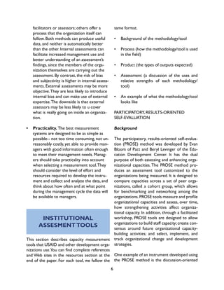 6
facilitators or assessors; others offer a
process that the organization itself can
follow. Both methods can produce useful
data, and neither is automatically better
than the other. Internal assessments can
facilitate increased management use and
better understanding of an assessment’s
findings, since the members of the orga-
nization themselves are carrying out the
assessment. By contrast, the risk of bias
and subjectivity is higher in internal assess-
ments. External assessments may be more
objective.They are less likely to introduce
internal bias and can make use of external
expertise.The downside is that external
assessors may be less likely to u cover
what is really going on inside an organiza-
tion.
•	 Practicality. The best measurement
systems are designed to be as simple as
possible-- not too time consuming, not un-
reasonably costly, yet able to provide man-
agers with good information often enough
to meet their management needs. Manag-
ers should take practicality into account
when selecting a measurement tool.They
should consider the level of effort and
resources required to develop the instru-
ment and collect and analyze the data, and
think about how often and at what point
during the management cycle the data will
be available to managers.
INSTITUTIONAL
ASSESMENTTOOLS
This section describes capacity measurement
tools that USAID and other development orga-
nizations use.You can find complete references
and Web sites in the resources section at the
end of the paper. For each tool, we follow the
same format.
•	 Background of the methodology/tool
•	 Process (how the methodology/tool is used
in the field)
•	 Product (the types of outputs expected)
•	 Assessment (a discussion of the uses and
relative strengths of each methodology/
tool)
•	 An example of what the methodology/tool
looks like
PARTICIPATORY, RESULTS-ORIENTED
SELF-EVALUATION
Background
The participatory, results-oriented self-evalua-
tion (PROSE) method was developed by Evan
Bloom of Pact and Beryl Levinger of the Edu-
cation Development Center. It has the dual
purpose of both assessing and enhancing orga-
nizational capacities. The PROSE method pro-
duces an assessment tool customized to the
organizations being measured. It is designed to
compare capacities across a set of peer orga-
nizations, called a cohort group, which allows
for benchmarking and networking among the
organizations.PROSE tools measure and profile
organizational capacities and assess, over time,
how strengthening activities affect organiza-
tional capacity. In addition, through a facilitated
workshop, PROSE tools are designed to allow
organizations to build staff capacity;create con-
sensus around future organizational capacity-
building activities; and select, implement, and
track organizational change and development
strategies.
One example of an instrument developed using
the PROSE method is the discussion-oriented
 