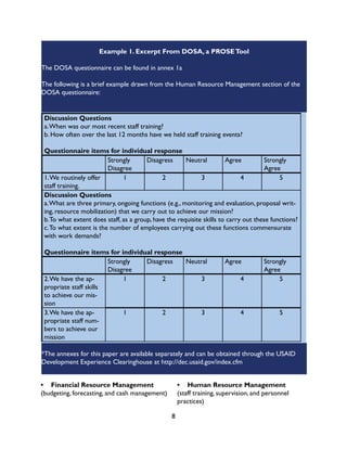 8
Example 1. Excerpt From DOSA, a PROSETool
The DOSA questionnaire can be found in annex 1a
The following is a brief example drawn from the Human Resource Management section of the
DOSA questionnaire:
Discussion Questions
a.When was our most recent staff training?
b. How often over the last 12 months have we held staff training events?
Questionnaire items for individual response
Strongly
Disagree
Disagress Neutral Agree Strongly
Agree
1.We routinely offer
staff training.
1 2 3 4 5
Discussion Questions
a.What are three primary, ongoing functions (e.g., monitoring and evaluation, proposal writ-
ing, resource mobilization) that we carry out to achieve our mission?
b.To what extent does staff, as a group, have the requisite skills to carry out these functions?
c.To what extent is the number of employees carrying out these functions commensurate
with work demands?
Questionnaire items for individual response
Strongly
Disagree
Disagress Neutral Agree Strongly
Agree
2.We have the ap-
propriate staff skills
to achieve our mis-
sion
1 2 3 4 5
3.We have the ap-
propriate staff num-
bers to achieve our
mission
1 2 3 4 5
*The annexes for this paper are available separately and can be obtained through the USAID
Development Experience Clearinghouse at http://dec.usaid.gov/index.cfm
•	 Financial Resource Management
(budgeting, forecasting, and cash management)
•	 Human Resource Management
(staff training, supervision, and personnel
practices)
 