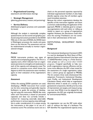 9
•	 Organizational Learning
(teamwork and information sharing)
•	 Strategic Management
(planning, governance, mission, and partnering)
•	 Service Delivery
(field-based program practices and sustainabil-
ity issues)
Although the analysis is statistically complex,
questionnaires can be scored and graphics pro-
duced using instructions provided on the DOSA
Web site.In the case of DOSA,the DOSA team
in Washington processes the results and posts
them on the Internet.The assessment tool can
be readministered annually to monitor organi-
zational changes.
Product
PROSE instruments produce two types of
scores and accompanying graphics.The first is a
capacity score, which indicates how an organi-
zation perceives its strengths and weaknesses in
each of the capacity and subcapacity areas.The
second is a consensus score, which shows the
degree to which the assessment team members
agree on their evaluation of the organization’s
capacity.
Assessment
Unless the existing DOSA questions are used,
developing a PROSE instrument from scratch
can be time consuming and generally requires
facilitators to guide the process of develop-
ing and using the instrument. PROSE, like most
other such instruments, is based on perceived
capacities and does not currently include a
method for measuring externally observable
performance in various capacity areas (although
this is under consideration). It is unique among
the instruments in this paper in its use of a
consensus score.The consensus score acts as a
check on the perceived capacities reported by
individual organizational members. It also helps
identify capacity areas that all members agree
need immediate attention.
Because the cohort organizations develop the
specifics of the instrument together and share
a common understanding and application of the
approach, PROSE is relatively good at compar-
ing organizations with each other or rolling up
results to report on a group of organizations
together. However, the discussions could influ-
ence the scoring if facilitators are not consis-
tent in their administration of the tool.
INSTITUTIONAL DEVELOPMENT FRAME-
WORK
Background
The institutional development framework (IDF)
is a tool kit developed by Mark Renzi of Man-
agement Systems International.It has been used
in USAID/Namibia’s Living in a Finite Environ-
ment project as well as several other USAID
programs. Designed specifically to help non-
profit organizations improve efficiency and be-
come more effective, the IDF is best suited for
the assessment of a single organization, rather
than a cohort group (as opposed to PROSE).
The kit contains three tools (Institutional De-
velopment Framework, Institutional Develop-
ment Profile, and Institutional Development
Calculation Sheet), which help an organization
determine where it stands on a variety of or-
ganizational components, identify priority areas
of improvement, set targets, and measure prog-
ress over time.While it can be adapted for any
organization, the IDF was originally formulated
for environmental NGOs.
Process
An organization can use the IDF tools either
with or without the help of a facilitator. The
IDF identifies five organizational capacity areas,
 