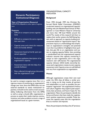 16
Dynamic Participatory
Institutional Diagnosis
Type of Organization Measured
NGOs/PVOs; adaptable to other types of organiza-
tions
Features
•	 Difficult to compare across organiza-
tions
•	 Difficult to compare the same organiza-
tion over time
•	 Capacity areas and criteria for measure-
ment are loosely defined
•	 Assessment based primarily upon per-
ceived capacities
•	 Produces qualitative description of an
organization’s capacity
•	 Assessment done with the help of an
outside facilitator
•	 Data collected through group discussion
with the organization’s staff
be used to compare organiza tions. Nor is it a
rigorous means of monitoring an organization’s
change over time. Since the DPID does not use
external standards to assess institutional ca-
pacities,it should not be used to track account-
ability. Collecting information from the DPID,
as well as using it, should offer organizations a
process to assess their needs, improve commu-
nications,and solve problems around a range of
organizational issues at a given moment.
ORGANIZATIONAL CAPACITY
INDICATOR
Background
From 1994 through 1997, the Christian Re-
formed World Relief Committee (CRWRC)
conducted research on organizational capacity-
building with the Weatherhead School of Man-
agement at Case Western Reserve University
and more than 100 local NGOs around the
world.The results of this research led them to
replace their earlier system,the Skill Rating Sys-
tem, with an approach to capacity building and
assessment based on “appreciative inquiry.” Ap-
preciative inquiry is a methodology that empha-
sizes an organization’s strengths and potential
more than its problems.It highlights those qual-
ities that give life to an organization and sus-
tain its ongoing capacity. Rather than providing
a standardized tool, the organizational capacity
indicator assumes that capacity monitoring is
unique to each organization and in the orga-
nization’s own self-interest. The organizational
capacity indicator (OCI) builds ownership be-
cause each organization creates its own capacity
assessment tool.Capacity areas are self-defined
and vary from organization to organization.
Process
Although organizations create their own tool
under the OCI, they all follow a similar pro-
cess in doing so. As they involve all partners
and stakeholders as much as possible, the par-
ticipants “appreciate” the organization’s history
and culture.Together they explore peak experi-
ences, best practices, and future hopes for the
organization. Next, the participants identify the
forces and factors that have made the organiza-
tion’s positive experiences possible. These be-
come the capacity areas that the organization
tries to monitor and improve.
Next,the participants develop a list of“provoca-
 