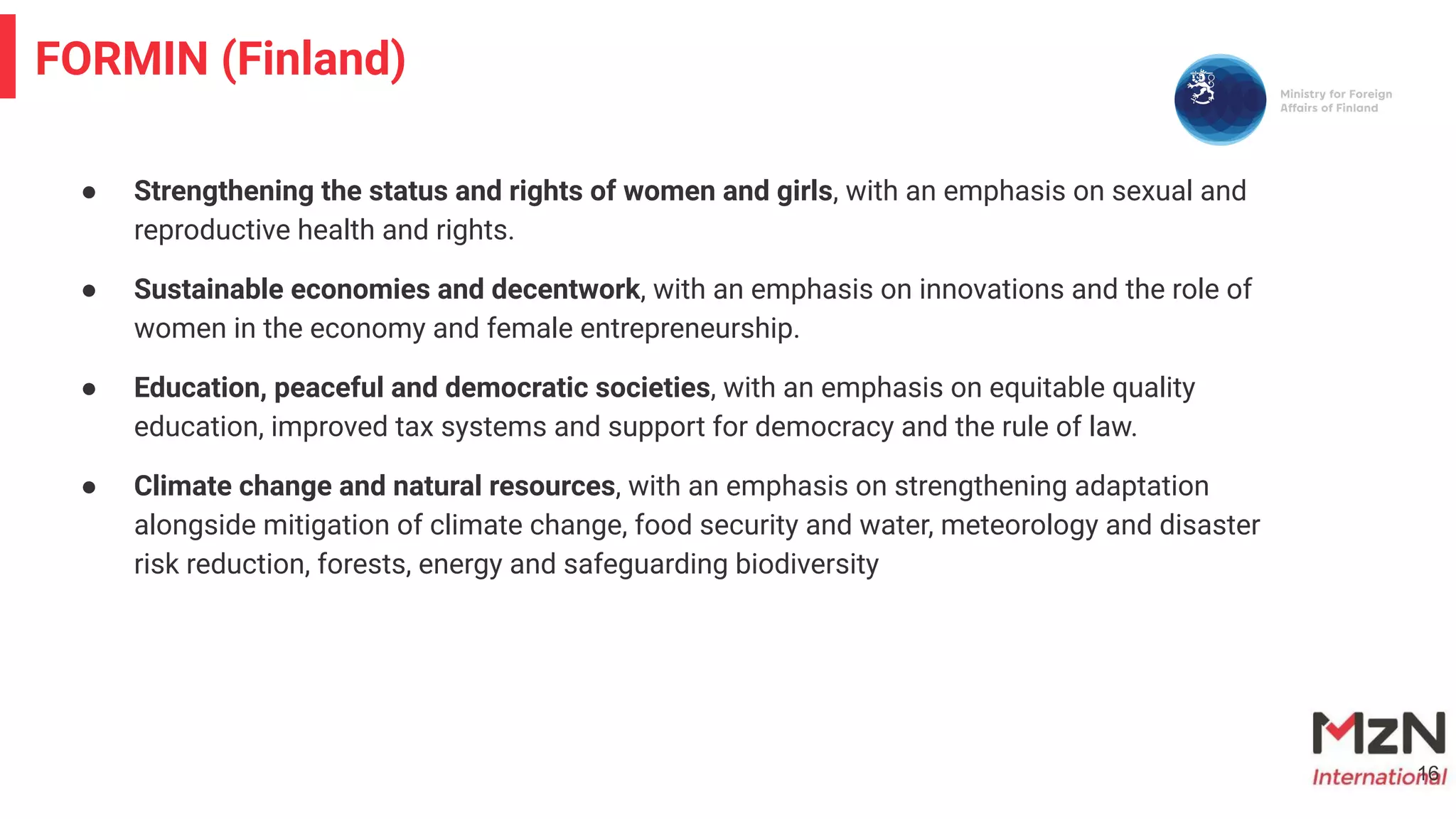 ● Strengthening the status and rights of women and girls, with an emphasis on sexual and
reproductive health and rights.
● Sustainable economies and decentwork, with an emphasis on innovations and the role of
women in the economy and female entrepreneurship.
● Education, peaceful and democratic societies, with an emphasis on equitable quality
education, improved tax systems and support for democracy and the rule of law.
● Climate change and natural resources, with an emphasis on strengthening adaptation
alongside mitigation of climate change, food security and water, meteorology and disaster
risk reduction, forests, energy and safeguarding biodiversity
16
FORMIN (Finland)
 