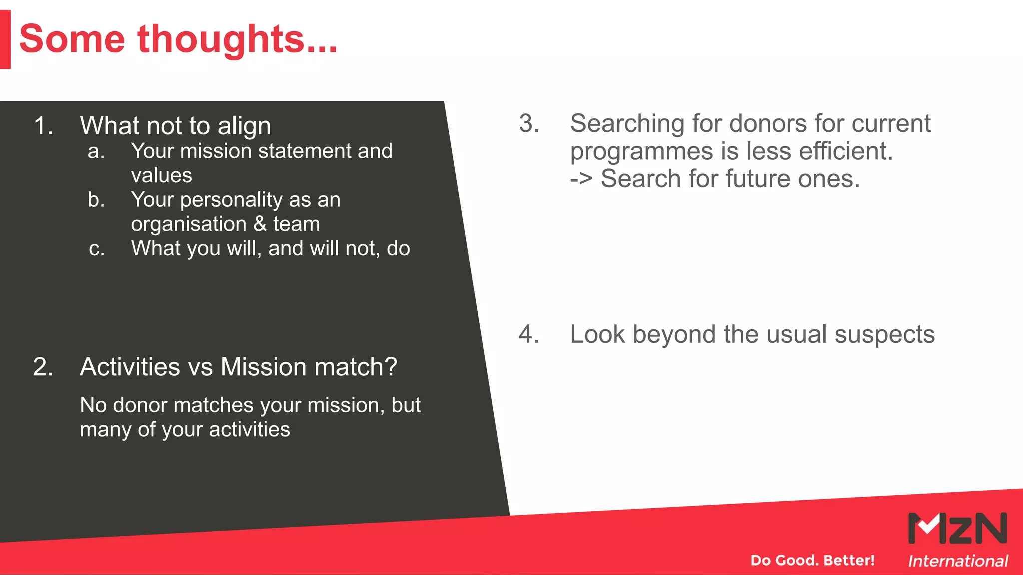 1. What not to align
a. Your mission statement and
values
b. Your personality as an
organisation & team
c. What you will, and will not, do
2. Activities vs Mission match?
No donor matches your mission, but
many of your activities
3. Searching for donors for current
programmes is less efficient.
-> Search for future ones.
4. Look beyond the usual suspects
Some thoughts...
 