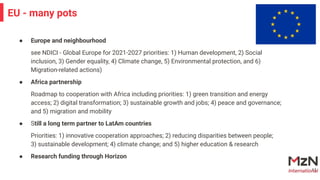 ● Europe and neighbourhood
see NDICI - Global Europe for 2021-2027 priorities: 1) Human development, 2) Social
inclusion, 3) Gender equality, 4) Climate change, 5) Environmental protection, and 6)
Migration-related actions)
● Africa partnership
Roadmap to cooperation with Africa including priorities: 1) green transition and energy
access; 2) digital transformation; 3) sustainable growth and jobs; 4) peace and governance;
and 5) migration and mobility
● Still a long term partner to LatAm countries
Priorities: 1) innovative cooperation approaches; 2) reducing disparities between people;
3) sustainable development; 4) climate change; and 5) higher education & research
● Research funding through Horizon
11
EU - many pots
 