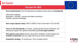13
EU Cont’d.
Top tips for 2022
Scan systematically (over 20 released per average business day) and strategically
(Remember targeting:
geography + thematic + person/committee monitoring =
advance, relevant knowledge)
Have surge capacity ready (100% to 300% on top of core team in Q1 and Q4)
Focus or link thematically on climate , partnering with finance institutions, and
democracy support (incl. gender mainstreaming) in EU target locations
Plan pipeline post award (award is about 60% completion of the timeline) and
Portfolio composition (do you really want to be an donor implementor)
Acquisition strategy: 12 months plus - EU is a keeper donor!
 