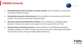 ● Strengthening the status and rights of women and girls, with an emphasis on sexual and
reproductive health and rights.
● Sustainable economies and decentwork, with an emphasis on innovations and the role of
women in the economy and female entrepreneurship.
● Education, peaceful and democratic societies, with an emphasis on equitable quality
education, improved tax systems and support for democracy and the rule of law.
● Climate change and natural resources, with an emphasis on strengthening adaptation
alongside mitigation of climate change, food security and water, meteorology and disaster
risk reduction, forests, energy and safeguarding biodiversity
16
FORMIN (Finland)
 
