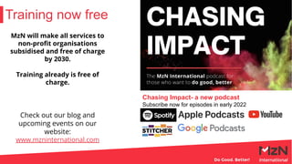 Training now free
MzN will make all services to
non-proﬁt organisations
subsidised and free of charge
by 2030.
Training already is free of
charge.
Check out our blog and
upcoming events on our
website:
www.mzninternational.com
Chasing Impact- a new podcast
Subscribe now for episodes in early 2022
 