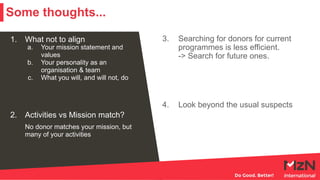 1. What not to align
a. Your mission statement and
values
b. Your personality as an
organisation & team
c. What you will, and will not, do
2. Activities vs Mission match?
No donor matches your mission, but
many of your activities
3. Searching for donors for current
programmes is less efficient.
-> Search for future ones.
4. Look beyond the usual suspects
Some thoughts...
 