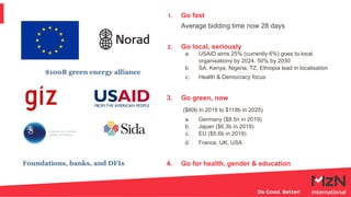 1. Go fast
Average bidding time now 28 days
2. Go local, seriously
a. USAID aims 25% (currently 6%) goes to local
organisationy by 2024. 50% by 2030
b. SA, Kenya, Nigeria, TZ, Ethiopia lead in localisation
c. Health & Democracy focus
3. Go green, now
($80b in 2019 to $118b in 2025)
a. Germany ($8.5n in 2019)
b. Japan ($6.3b in 2019)
c. EU ($5.6b in 2019)
d. France, UK, USA
4. Go for health, gender & education
 