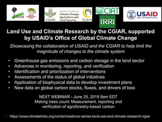 NEXT WEBINAR - June 25, 2019 9am EDT
Making trees count: Measurement, reporting and
verification of agroforestry-based carbon
• Greenhouse gas emissions and carbon storage in the land sector
• Advances in monitoring, reporting, and verification
• Identification and prioritization of interventions
• Assessments of the status of global initiatives
• Application of biophysical data to develop investment plans
• New data on global carbon stocks, fluxes, and drivers of loss
Land Use and Climate Research by the CGIAR, supported
by USAID’s Office of Global Climate Change
Showcasing the collaboration of USAID and the CGIAR to help limit the
magnitude of changes to the climate system
• https://www.climatelinks.org/content/webinar-series-land-use-and-climate-research-cgiar
 