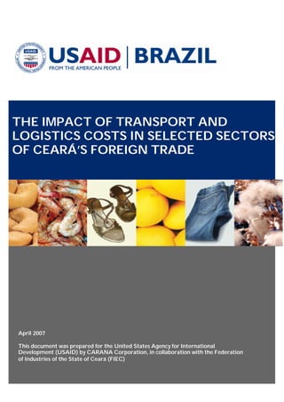 THE IMPACT OF TRANSPORT AND
LOGISTICS COSTS IN SELECTED SECTORS
OF CEARÁ’S FOREIGN TRADE
April 2007
This document was prepared for the United States Agency for International
Development (USAID) by CARANA Corporation, in collaboration with the Federation
of Industries of the State of Ceará (FIEC)
 