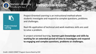 Project-Oriented Learning is an instructional method where
students investigate and respond to complex questions, problems
and challenges.
Real-life application of technical and work readiness skills are used
to solve a problem.
In project-oriented learning, learners gain knowledge and skills by
working for an extended period of time to investigate and respond
to engaging and complex questions, problems or challenges.
Instructional Toolkits
Credit: USAID COMET Program Source Book by EDC
 