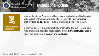 Learner-Centered Assessment focuses on strategies and techniques
to help instructors use a variety of assessments – performance,
oral, written and projects – before during and after the lesson.
In learner-centered assessment, the instructor doesn’t just use one
type of assessment after each lesson. Instead, the instructor uses a
variety of assessments on an ongoing basis.
Instructional Toolkits
Credit: USAID COMET Program Source Book by EDC
 