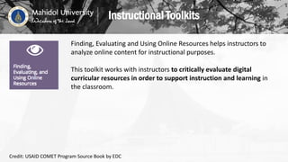 Finding, Evaluating and Using Online Resources helps instructors to
analyze online content for instructional purposes.
This toolkit works with instructors to critically evaluate digital
curricular resources in order to support instruction and learning in
the classroom.
Instructional Toolkits
Credit: USAID COMET Program Source Book by EDC
 