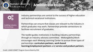 Industry partnerships are central to the success of higher education
and technical vocational institutions.
Partnerships can ensure that classes are relevant to the industry in
which graduates may work. Partnerships provide connections to
facilitate recruitment of graduates.
The toolkit guides institutions in building industry partnerships
through an industry advisory committee. MekongSkills2Work
encourages each Mekong Learning Center to pursue three types of
partnerships: curriculum partners, work-based
learning/employment partners and service and product partners.
Administrator Toolkits
Credit: USAID COMET Program Source Book by EDC
 
