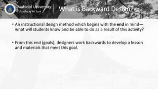 What is Backward Design?
• An instructional design method which begins with the end in mind—
what will students know and be able to do as a result of this activity?
• From this end (goals), designers work backwards to develop a lesson
and materials that meet this goal.
 
