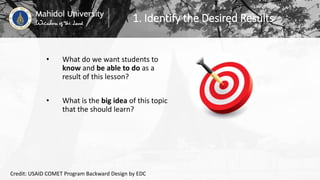 1. Identify the Desired Results
• What do we want students to
know and be able to do as a
result of this lesson?
• What is the big idea of this topic
that the should learn?
Credit: USAID COMET Program Backward Design by EDC
 