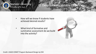 2. Determine Acceptable Evidence
• How will we know if students have
achieved desired results?
• What kind of formative and
summative assessment do we build
into the activity?
Credit: USAID COMET Program Backward Design by EDC
 
