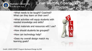 3. Plan Learning Experiences and
Instruction
What needs to be taught? Coached?
What can they learn on their own?
What activities will equip students with
needed knowledge and skills?
What materials and resources will I use?
How should students be grouped?
How can technology help?
Does my overall design match my
learning goals?
Credit: USAID COMET Program Backward Design by EDC
 