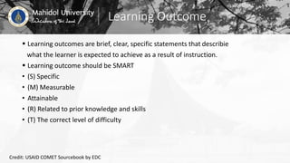Learning Outcome
 Learning outcomes are brief, clear, specific statements that describie
what the learner is expected to achieve as a result of instruction.
 Learning outcome should be SMART
• (S) Specific
• (M) Measurable
• Attainable
• (R) Related to prior knowledge and skills
• (T) The correct level of difficulty
Credit: USAID COMET Sourcebook by EDC
 