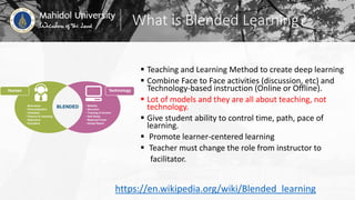 What is Blended Learning?
 Teaching and Learning Method to create deep learning
 Combine Face to Face activities (discussion, etc) and
Technology-based instruction (Online or Offline).
 Lot of models and they are all about teaching, not
technology.
 Give student ability to control time, path, pace of
learning.
 Promote learner-centered learning
 Teacher must change the role from instructor to
facilitator.
https://en.wikipedia.org/wiki/Blended_learning
 