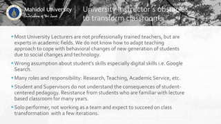 University Instructor’s obstacles
to transform classroom.
Most University Lecturers are not professionally trained teachers, but are
experts in academic fields. We do not know how to adapt teaching
approach to cope with behavioral changes of new generation of students
due to social changes and technology.
Wrong assumption about student’s skills especially digital skills i.e. Google
Search.
Many roles and responsibility: Research,Teaching, Academic Service, etc.
Student and Supervisors do not understand the consequences of student-
centered pedagogy. Resistance from students who are familiar with lecture
based classroom for many years.
Solo performer, not working as a team and expect to succeed on class
transformation with a few iterations.
 
